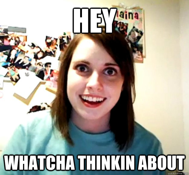 Hey Whatcha thinkin about  Overly Attached Girlfriend