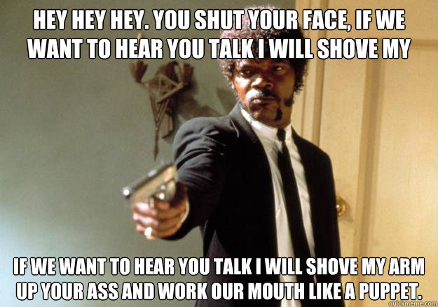 hey hey hey. you shut your face, if we want to hear you talk i will shove my arm up your ass and work our mouth like a puppet.
 if we want to hear you talk i will shove my arm up your ass and work our mouth like a puppet.
  Samuel L Jackson