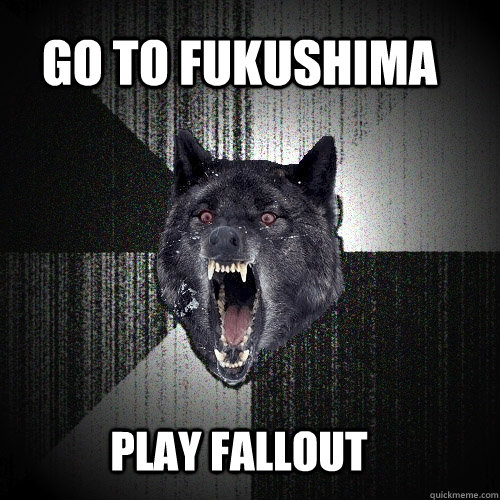 go to fukushima  play fallout  Insanity Wolf
