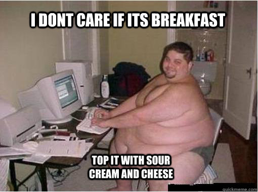 i dont care if its breakfast top it with sour cream and cheese  The Random Fat Guy