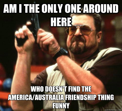 Am i the only one around here who doesn't find the america/australia friendship thing funny  Am I The Only One Around Here