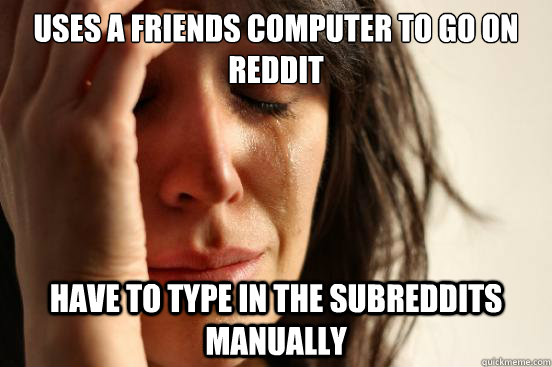 Uses a friends computer to go on Reddit Have to type in the subreddits manually   First World Problems