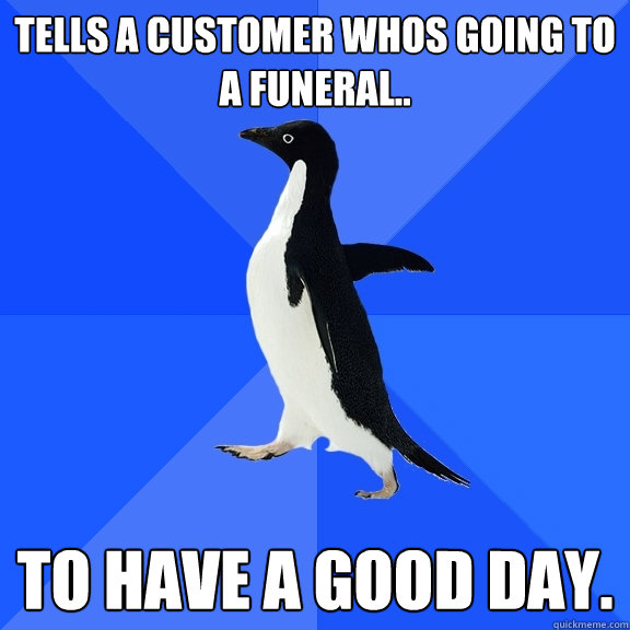 Tells a customer whos going to a funeral.. to have a good day.  Socially Awkward Penguin