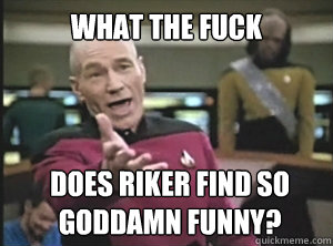 What the fuck Does riker find so goddamn funny?  Annoyed Picard