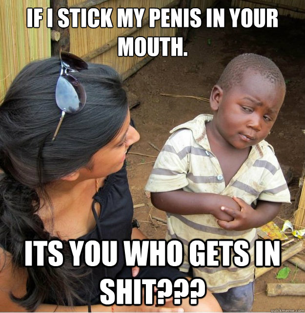 if i stick my penis in your mouth. its you who gets in shit???  Skeptical Third World Kid