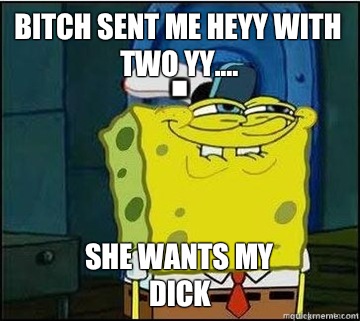 BITCH SENT ME HEYY WITH TWO YY.... SHE WANTS MY
DICK  Spongebob