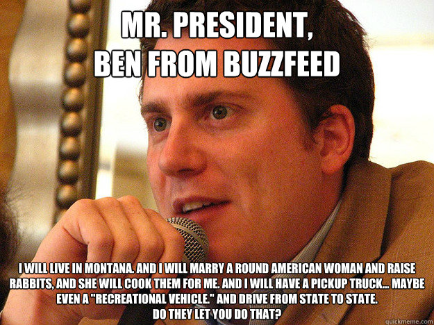 MR. PRESIDENT,
BEN FROM BUZZFEED I will live in Montana. And I will marry a round American woman and raise rabbits, and she will cook them for me. And I will have a pickup truck... maybe even a 