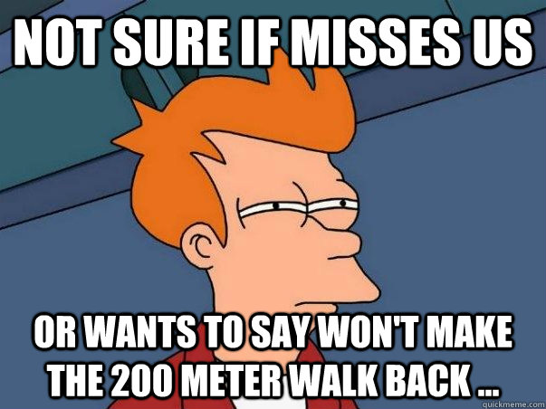 not sure if misses us or wants to say won't make the 200 meter walk back ...   Not sure Fry