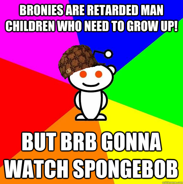 BRONIES ARE RETARDED MAN CHILDREN WHO NEED TO GROW UP! BUT BRB GONNA WATCH SPONGEBOB - BRONIES ARE RETARDED MAN CHILDREN WHO NEED TO GROW UP! BUT BRB GONNA WATCH SPONGEBOB  Scumbag Redditor
