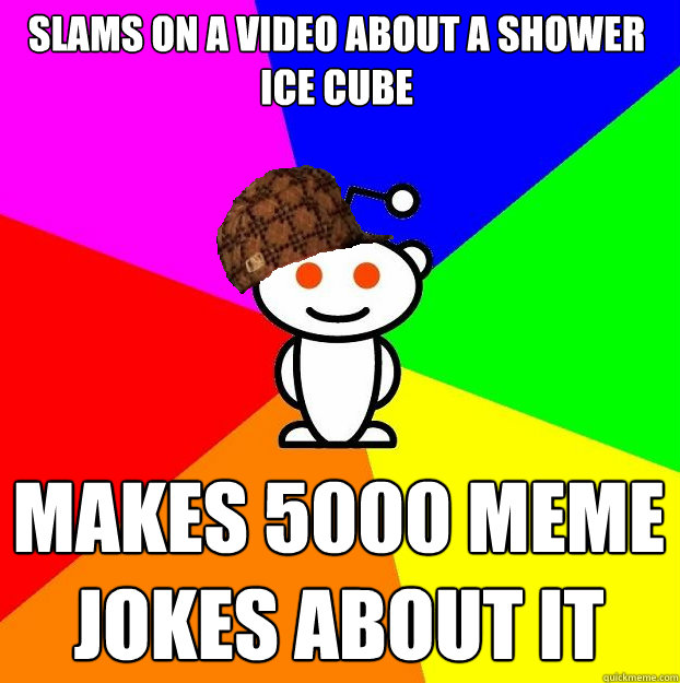 Slams on a video about a shower ice cube Makes 5000 meme jokes about it   Scumbag Redditor