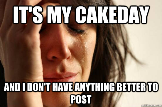 it's my cakeday and i don't have anything better to post  First World Problems
