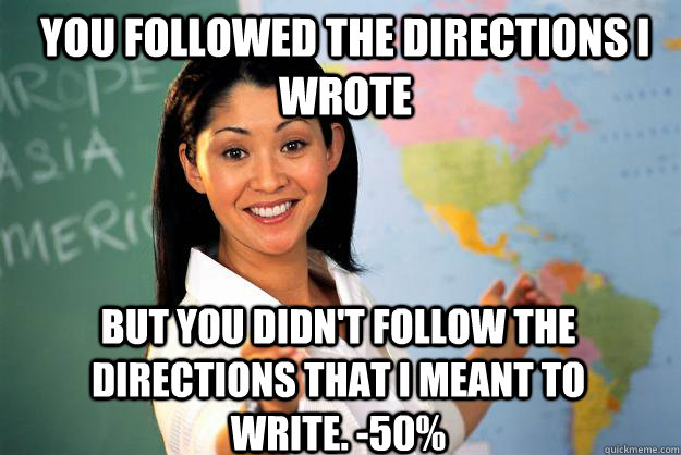 You followed the directions i wrote but you didn't follow the directions that I meant to write. -50% - You followed the directions i wrote but you didn't follow the directions that I meant to write. -50%  Unhelpful High School Teacher