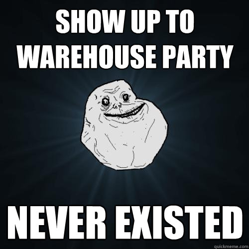 Show up to warehouse party never existed  Forever Alone