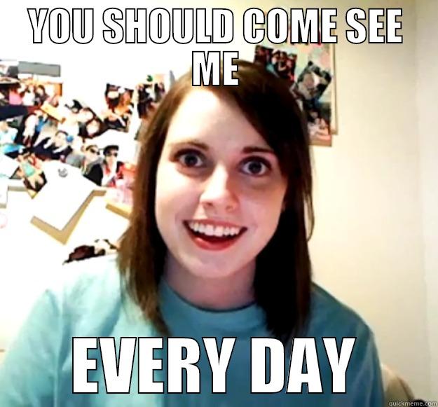 YOU SHOULD COME SEE ME EVERY DAY Overly Attached Girlfriend