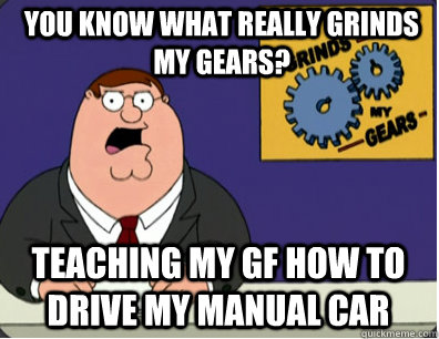 you know what really grinds my gears? Teaching my gf how to drive my manual car  Grinds my gears