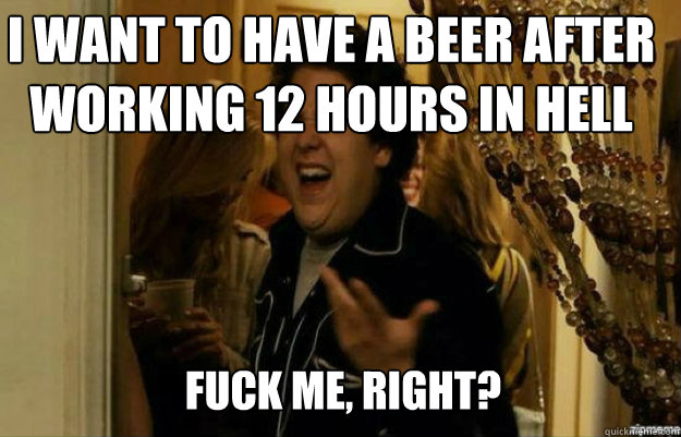I want to have a beer after working 12 hours in hell FUCK ME, RIGHT?  fuck me right