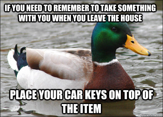 If you need to remember to take something with you when you leave the house Place your car keys on top of the item  - If you need to remember to take something with you when you leave the house Place your car keys on top of the item   Actual Advice Mallard