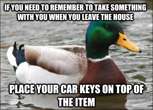 If you need to remember to take something with you when you leave the house Place your car keys on top of the item   Actual Advice Mallard