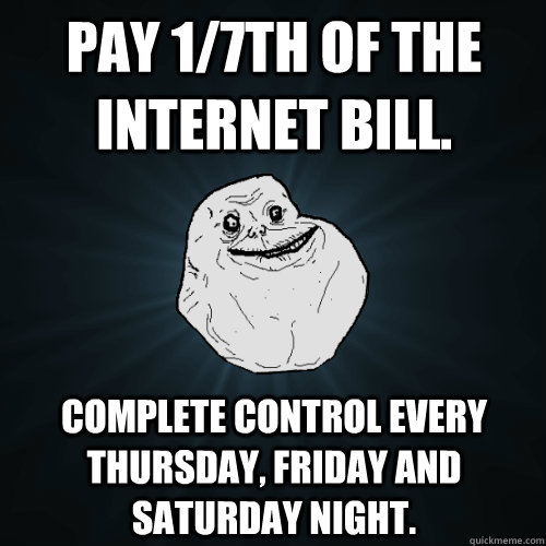 Pay 1/7th of the internet bill. Complete control every thursday, friday and saturday night.  Forever Alone
