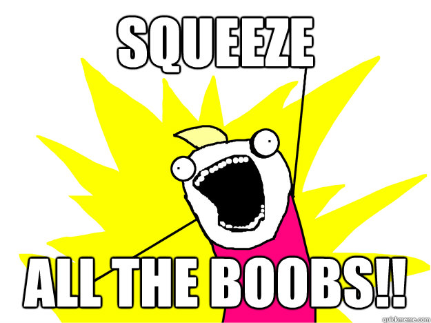Squeeze  ALL THE BOOBS!!  