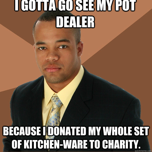 I gotta go see my pot dealer because i donated my whole set of kitchen-ware to charity.  Successful Black Man