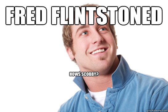 Fred flintstoned hows scobby?  Misunderstood D-Bag