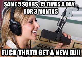 Same 5 songs, 15 times a day... for 3 months Fuck that!! Get a new DJ!!  scumbag radio dj