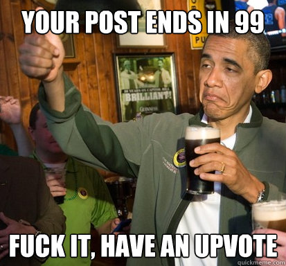 Your post ends in 99 fuck it, have an upvote   Upvote Obama