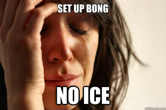 Set up bong  no ice  First World Problems