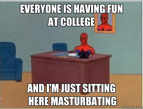 Everyone is having fun 
at college And I'm just sitting
 here masturbating  Im just sitting here masturbating