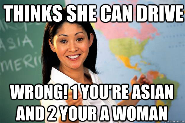 thinks she can drive wrong! 1 you're Asian and 2 your a woman  Unhelpful High School Teacher
