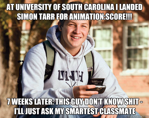 At University of south carolina I landed Simon Tarr for animation:score!!! 7 weeks later: this guy don't know shit - I'll just ask my smartest classmate  College Freshman