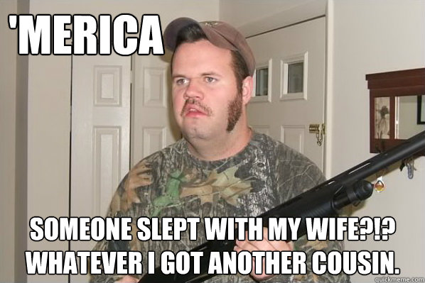 'merica Someone slept with my wife?!?
whatever I got another cousin. - 'merica Someone slept with my wife?!?
whatever I got another cousin.  Merica