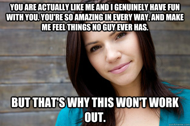 You are actually like me and I genuinely have fun with you. You're so amazing in every way, and make me feel things no guy ever has. But that's why this won't work out.  Women Logic