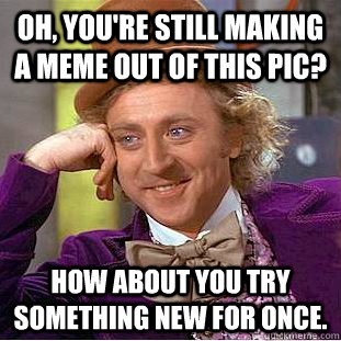 Oh, you're still making a meme out of this pic? How about you try something new for once.  Condescending Wonka