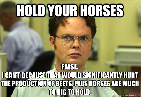 Hold your horses False.
I can't because that would significantly hurt the production of beets. plus horses are much to big to hold.  Schrute