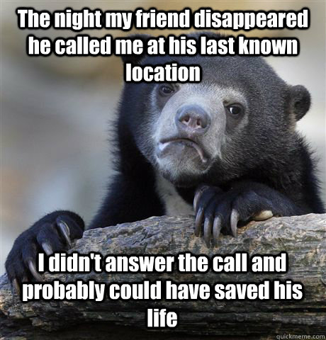 The night my friend disappeared he called me at his last known location I didn't answer the call and probably could have saved his life  Confession Bear