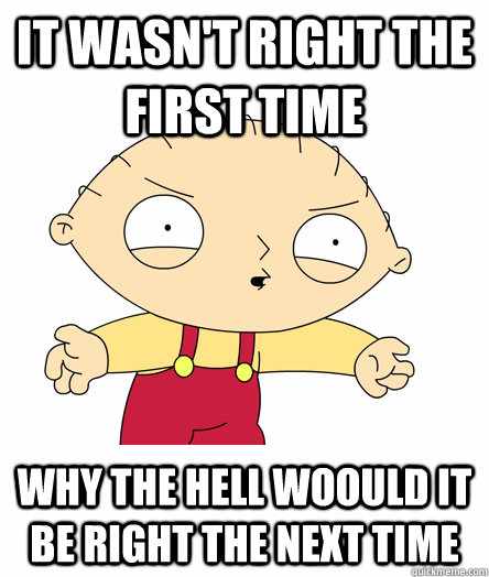 it wasn't right the first time why the hell woould it be right the next time - it wasn't right the first time why the hell woould it be right the next time  Seething Stewie