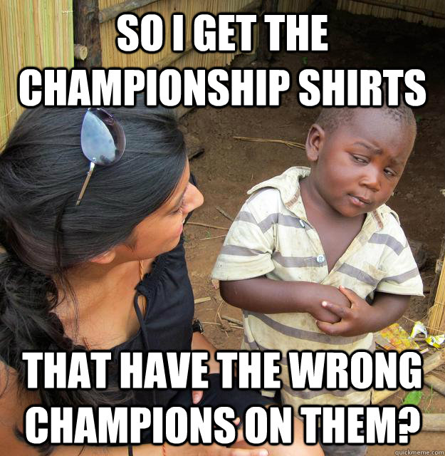 SO I GET THE CHAMPIONSHIP SHIRTS THAT HAVE THE WRONG CHAMPIONS ON THEM?  Skeptical 3rd World Kid