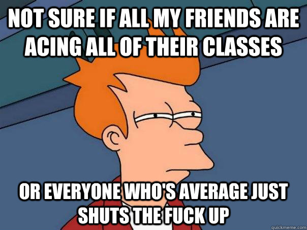 Not sure if all my friends are acing all of their classes or everyone who's average just shuts the fuck up - Not sure if all my friends are acing all of their classes or everyone who's average just shuts the fuck up  Futurama Fry