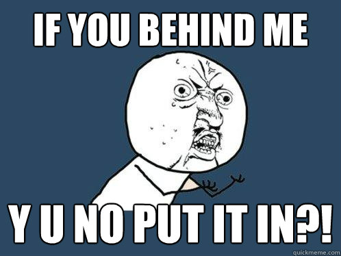 If you behind me y u no put it in?!  Y U No