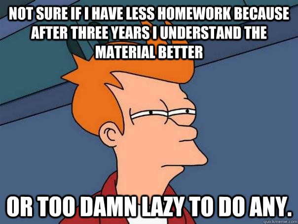 Not sure if I have less homework because after three years I understand the material better Or too damn lazy to do any.  Futurama Fry
