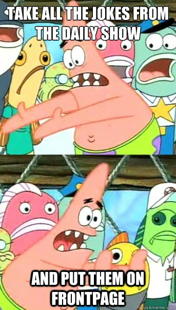 Take all the jokes from the daily show and put them on frontpage  Push it somewhere else Patrick