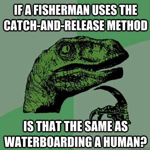 if a fisherman uses the catch-and-release method is that the same as waterboarding a human? - if a fisherman uses the catch-and-release method is that the same as waterboarding a human?  Philosoraptor