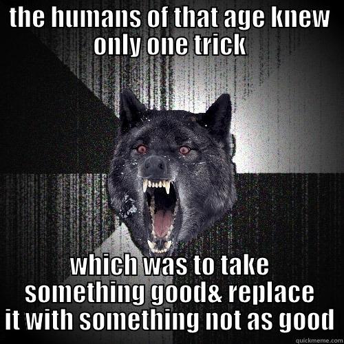 stupid human tricks - THE HUMANS OF THAT AGE KNEW ONLY ONE TRICK WHICH WAS TO TAKE SOMETHING GOOD& REPLACE IT WITH SOMETHING NOT AS GOOD Insanity Wolf