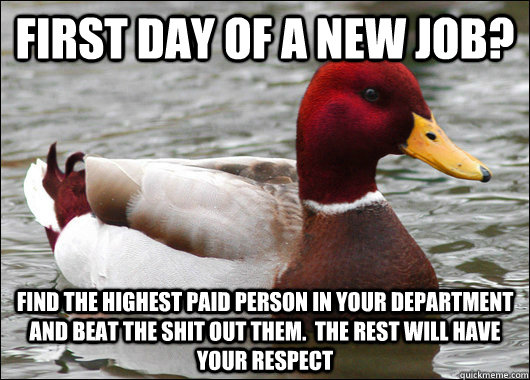 First day of a new job? Find the highest paid person in your department and beat the shit out them.  The rest will have your respect  Malicious Advice Mallard