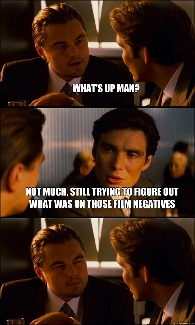 what's up man? not much, still trying to figure out what was on those film negatives   Inception