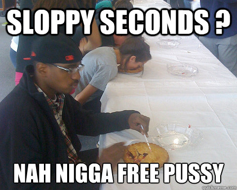Sloppy Seconds ? Nah Nigga free pussy  