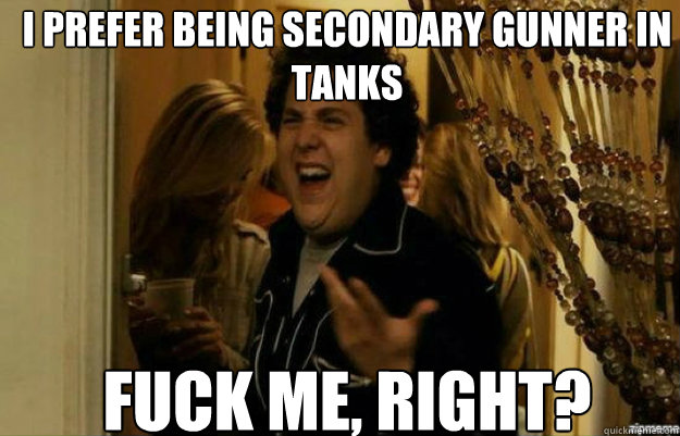 I prefer being secondary gunner in tanks FUCK ME, RIGHT?  fuck me right