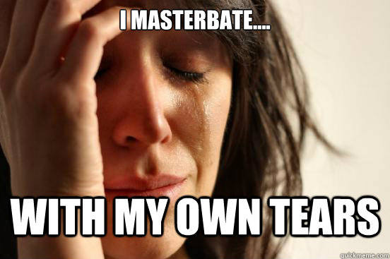 I masterbate.... with my own tears  First World Problems